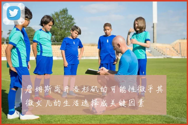 詹姆斯离开洛杉矶的可能性微乎其微女儿的生活选择成关键因素