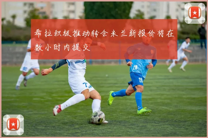 希拉积极推动转会米兰新报价将在数小时内提交