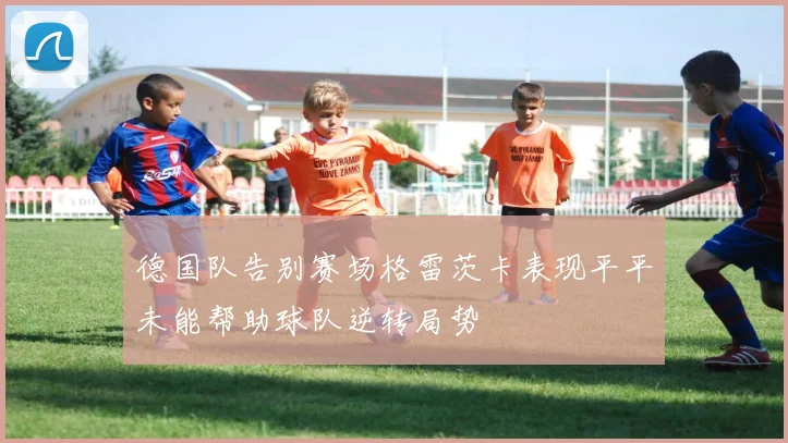 德国队告别赛场格雷茨卡表现平平未能帮助球队逆转局势