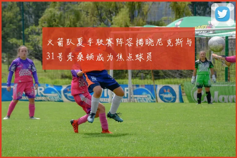 火箭队夏季联赛阵容揭晓尼克斯与31号秀桑顿成为焦点球员