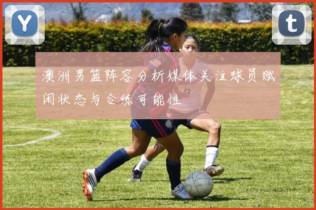 澳洲男篮阵容分析媒体关注球员赋闲状态与合练可能性