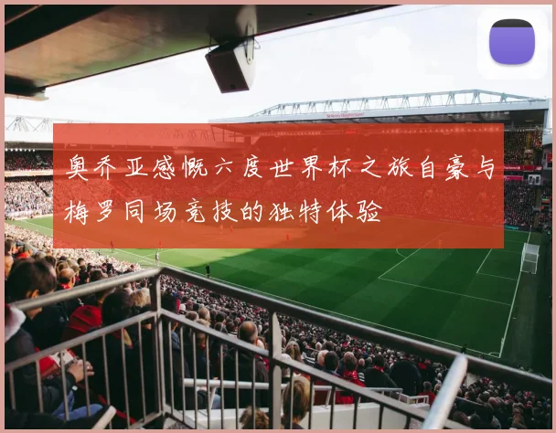 奥乔亚感慨六度世界杯之旅自豪与梅罗同场竞技的独特体验