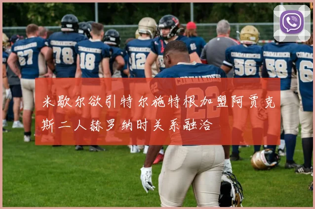 米歇尔欲引特尔施特根加盟阿贾克斯二人赫罗纳时关系融洽