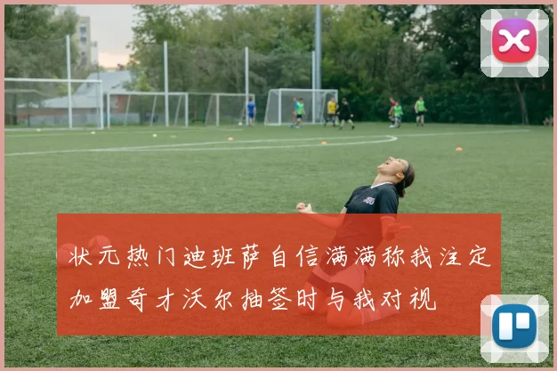 状元热门迪班萨自信满满称我注定加盟奇才沃尔抽签时与我对视