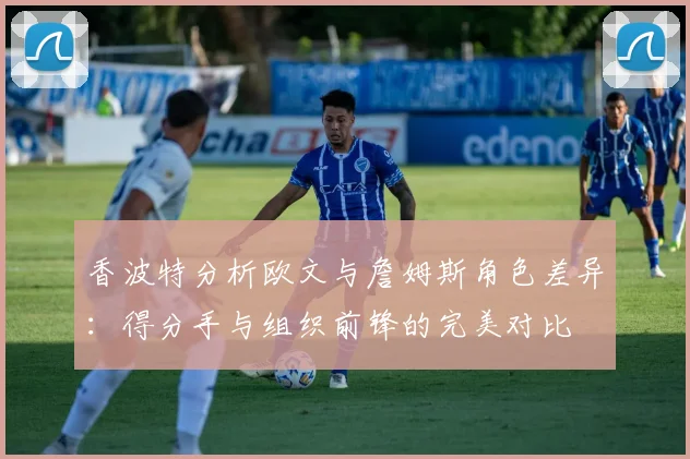 香波特分析欧文与詹姆斯角色差异：得分手与组织前锋的完美对比