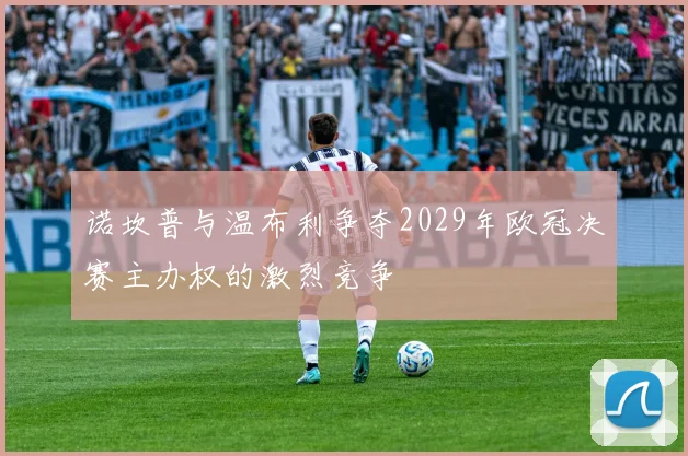 诺坎普与温布利争夺2029年欧冠决赛主办权的激烈竞争