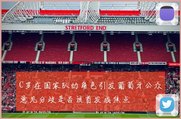 C罗在国家队的角色引发葡萄牙公众意见分歧是否该首发成焦点