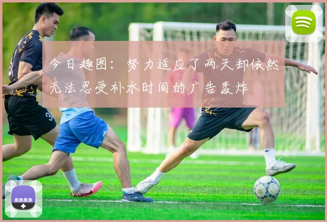 今日趣图：努力适应了两天却依然无法忍受补水时间的广告轰炸