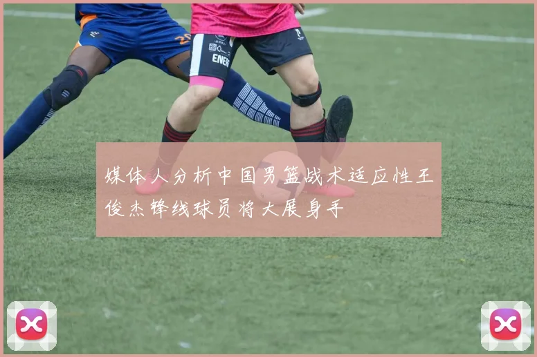 媒体人分析中国男篮战术适应性王俊杰锋线球员将大展身手