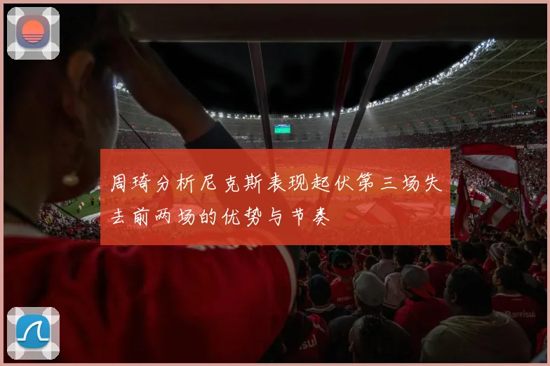 周琦分析尼克斯表现起伏第三场失去前两场的优势与节奏