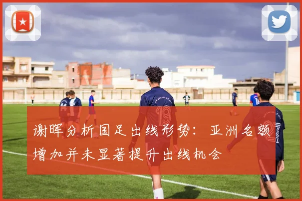 谢晖分析国足出线形势：亚洲名额增加并未显著提升出线机会