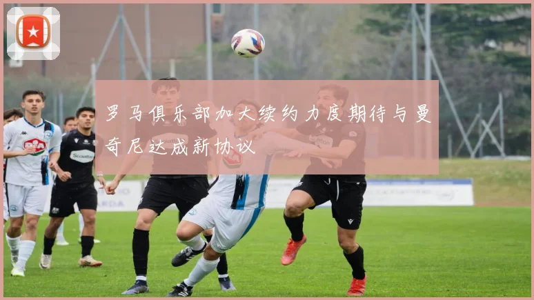 罗马俱乐部加大续约力度期待与曼奇尼达成新协议