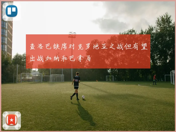 查洛巴缺席对克罗地亚之战但有望出战加纳和巴拿马