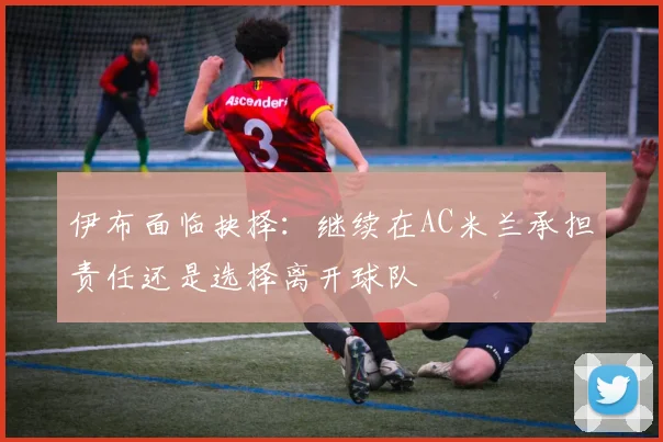 伊布面临抉择：继续在AC米兰承担责任还是选择离开球队