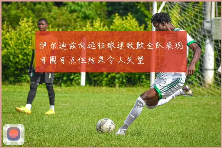 伊尔迪兹向远征球迷致歉全队表现可圈可点但结果令人失望