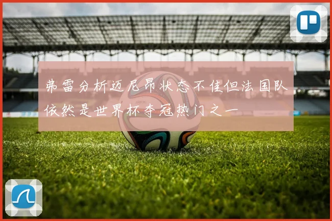 弗雷分析迈尼昂状态不佳但法国队依然是世界杯夺冠热门之一