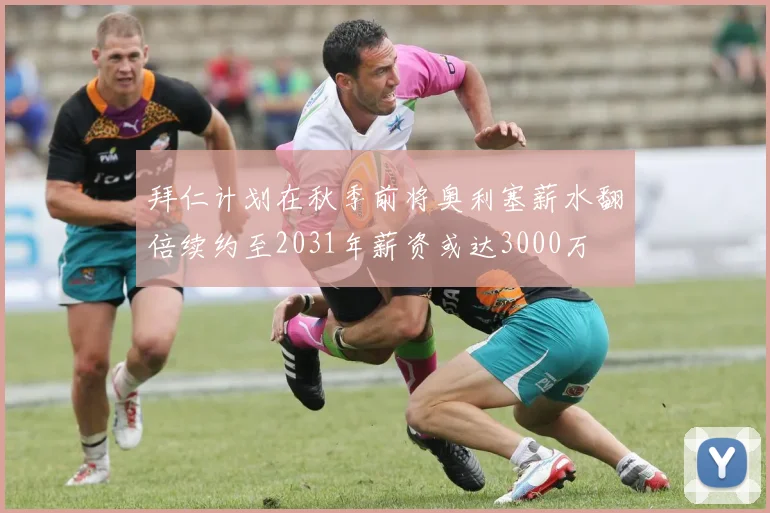 拜仁计划在秋季前将奥利塞薪水翻倍续约至2031年薪资或达3000万