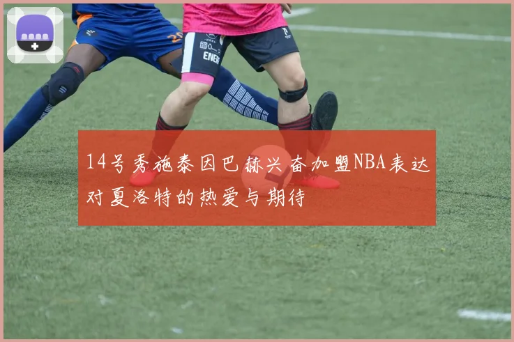 14号秀施泰因巴赫兴奋加盟NBA表达对夏洛特的热爱与期待