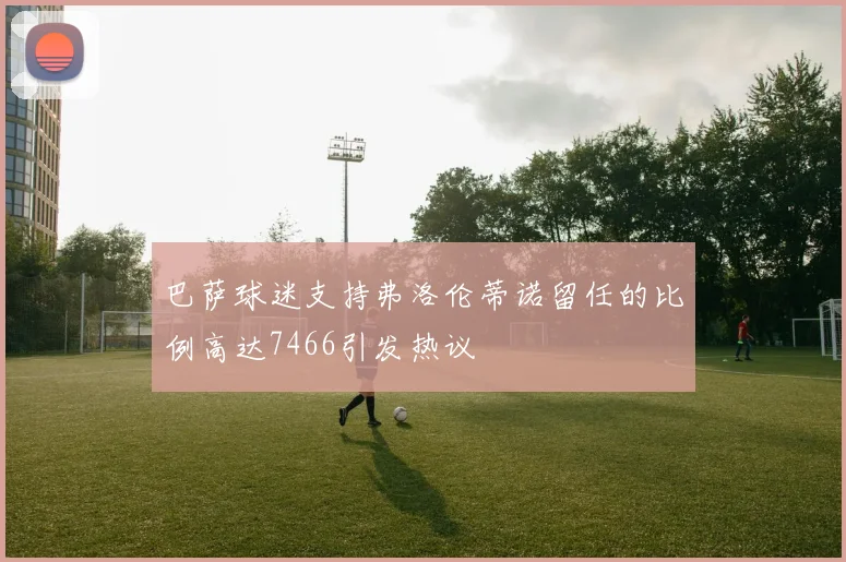 巴萨球迷支持弗洛伦蒂诺留任的比例高达7466引发热议