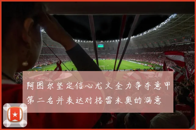阿图尔坚定信心尤文全力争夺意甲第二名并表达对格雷米奥的满意