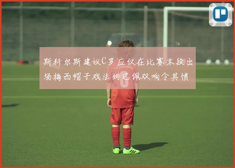斯科尔斯建议C罗应仅在比赛末段出场梅西帽子戏法姆巴佩双响令其愤怒