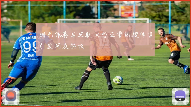 姆巴佩赛后皮肤状态正常热搜传言引发网友热议