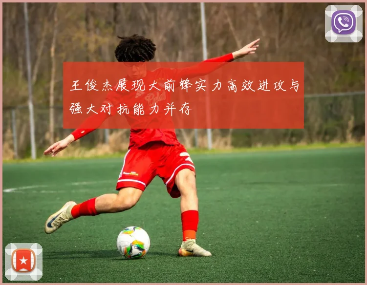 王俊杰展现大前锋实力高效进攻与强大对抗能力并存